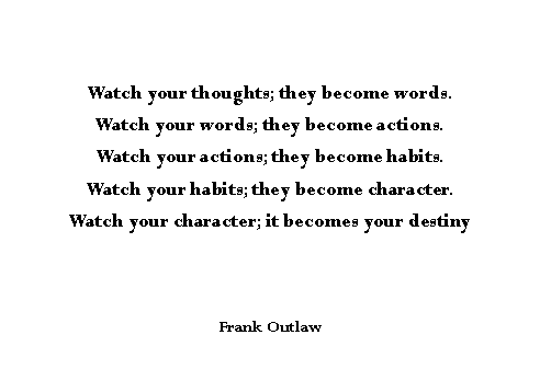 Text Box: Watch your thoughts; they become words.Watch your words; they become actions.Watch your actions; they become habits.Watch your habits; they become character.Watch your character; it becomes your destinyFrank Outlaw
