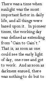 Text Box: There was a time when sunlight was the most important factor in daily life, and all things were based upon it.  In pioneer times, the working day was defined as extending from �Cain to Cain�t.�  That is, as soon as one could see the early light of day, one rose and got to work.  And as soon as darkness ensued, there was nothing to do but to 