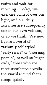Text Box: retire and wait for morning.  Today, we exercise control over our light, and our daily activities are subsequently under our own volition, or so we think.  We now live in a world of variously self-styled �early risers� or �morning people�, as well as �night owls,� those who are most comfortable while the world around them sleeps quietly.