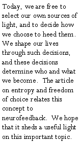 Text Box: Today, we are free to select our own sources of light, and to decide how we choose to heed them.  We shape our lives through such decisions, and these decisions determine who and what we become.  The article on entropy and freedom of choice relates this concept to neurofeedback.  We hope that it sheds a useful light on this important topic.