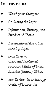 Text Box: In this issue:Watch your  thoughtsOn Seeing the LightInformation, Entropy, and Freedom of ChoiceA Relaxation/Activation model of AlphaBook Review: 
Child and Adolescent Pediatric Clinics of North America (January 2005) Site Review: Neurotherapy Center of Dallas, Inc.