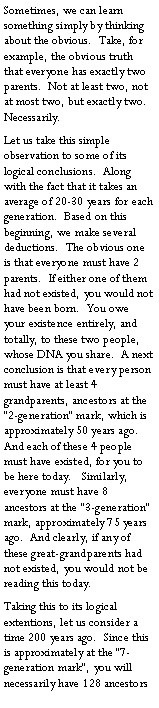 Text Box: Sometimes, we can learn something simply by thinking about the obvious.  Take, for example, the obvious truth that everyone has exactly two parents.  Not at least two, not at most two, but exactly two.  Necessarily.Let us take this simple observation to some of its logical conclusions.  Along with the fact that it takes an average of 20-30 years for each generation.  Based on this beginning, we make several deductions.  The obvious one is that everyone must have 2 parents.  If either one of them had not existed, you would not have been born.  You owe your existence entirely, and totally, to these two people, whose DNA you share.  A next conclusion is that every person must have at least 4 grandparents, ancestors at the �2-generation� mark, which is approximately 50 years ago.  And each of these 4 people must have existed, for you to be here today.   Similarly, everyone must have 8 ancestors at the �3-generation� mark, approximately 75 years ago.  And clearly, if any of these great-grandparents had not existed, you would not be reading this today.Taking this to its logical extentions, let us consider a time 200 years ago.  Since this is approximately at the �7-generation mark�, you will necessarily have 128 ancestors 