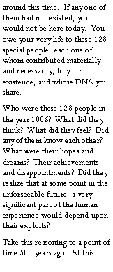 Text Box: around this time.  If any one of them had not existed, you would not be here today.  You owe your very life to these 128 special people, each one of whom contributed materially and necessarily, to your existence, and whose DNA you share.Who were these 128 people in the year 1806?  What did they think?  What did they feel?  Did any of them know each other?  What were their hopes and dreams?  Their achievements and disappointments?  Did they realize that at some point in the unforseeable future, a very significant part of the human experience would depend upon their exploits?Take this reasoning to a point of time 500 years ago.  At this 