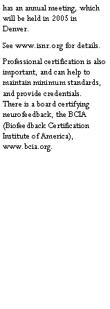 Text Box: has an annual meeting, which will be held in 2005 in Denver.  See www.isnr.org for details. Professional certification is also important, and can help to maintain minimum standards, and provide credentials.  There is a board certifying neurofeedback, the BCIA (Biofeedback Certification Institute of America), www.bcia.org.