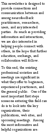 Text Box: This newsletter is designed to provide connections and communication between and among neurofeedback practitioners, researchers, users, and any interested parties.  As much as providing information and interactions, we are also interested in helping people connect with others, in the hope that further education, exchange, and collaboration will follow.To this end, the existing professional societies and meetings are significant in what they offer to beginners, experienced practioners, and the general public.  One of the most important first steps someone entering this field can do is to look into the key organizations, their publications, web sites, and upcoming meetings.  Among the most informative and helpful organizations are: