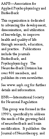 Text Box: AAPB�Association for Applied Psychophysiology and BiofeedbackThis organization is dedicated to advancing the development, dissemination, and utilization of knowledge, to improve health and quality of life through research, education, and practice.   Publications include the journals Biofeedback, and Psychophysiology.  The Neurofeedback Division has over 400 members, and publishes its own newsletter.  See www.aapb.org for further details and information.ISNR�International Society for Neuronal Regulation This group was formed in the 1990�s, specifically to address the needs of the growing field of neurofeedback and brain modification.  It publishes  the Journal of Neurotherapy, and 