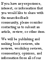 Text Box: If you have any experience, interest, or information that you would like to share with the neurofeedback community, please consider contacting us to submit an article, review, or other item.We will be publishing and seeking book reviews, site reviews, workshop reviews, commentary, opinions, and information from all of our 
