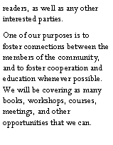 Text Box: readers, as well as any other interested parties.One of our purposes is to foster connections between the members of the community, and to foster cooperation and education whenever possible.  We will be covering as many books, workshops, courses, meetings, and other opportunities that we can.