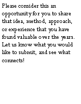 Text Box: Please consider this an opportunity for you to share that idea, method, approach, or experience that you have found valuable over the years.  Let us know what you would like to submit, and see what connects!