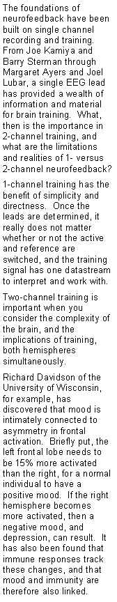 Text Box: The foundations of neurofeedback have been built on single channel recording and training.  From Joe Kamiya and Barry Sterman through Margaret Ayers and Joel Lubar, a single EEG lead has provided a wealth of information and material for brain training.  What, then is the importance in 2-channel training, and what are the limitations and realities of 1- versus 2-channel neurofeedback?1-channel training has the benefit of simplicity and directness.  Once the leads are determined, it really does not matter whether or not the active and reference are switched, and the training signal has one datastream to interpret and work with.Two-channel training is important when you consider the complexity of the brain, and the implications of training, both hemispheres simultaneously.Richard Davidson of the  University of Wisconsin, for example, has discovered that mood is intimately connected to asymmetry in frontal activation.  Briefly put, the left frontal lobe needs to be 15% more activated than the right, for a normal individual to have a positive mood.  If the right hemisphere becomes more activated, then a negative mood, and depression, can result.  It has also been found that immune responses track these changes, and that mood and immunity are therefore also linked. 