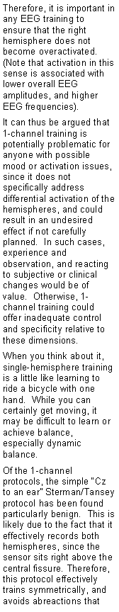 Text Box: Therefore, it is important in any EEG training to ensure that the right hemisphere does not become overactivated.  (Note that activation in this sense is associated with lower overall EEG amplitudes, and higher EEG frequencies).It can thus be argued that 1-channel training is potentially problematic for anyone with possible mood or activation issues, since it does not specifically address differential activation of the hemispheres, and could result in an undesired effect if not carefully planned.  In such cases, experience and observation, and reacting to subjective or clinical changes would be of value.  Otherwise, 1-channel training could offer inadequate control and specificity relative to these dimensions.When you think about it, single-hemisphere training is a little like learning to ride a bicycle with one hand.  While you can certainly get moving, it may be difficult to learn or achieve balance, especially dynamic balance.Of the 1-channel protocols, the simple Cz to an ear Sterman/Tansey protocol has been found particularly benign.  This is likely due to the fact that it effectively records both hemispheres, since the sensor sits right above the central fissure. Therefore, this protocol effectively trains symmetrically, and avoids abreactions that 