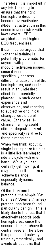 Text Box: Therefore, it is important in any EEG training to ensure that the right hemisphere does not become overactivated.  (Note that activation in this sense is associated with lower overall EEG amplitudes, and higher EEG frequencies).It can thus be argued that 1-channel training is potentially problematic for anyone with possible mood or activation issues, since it does not specifically address differential activation of the hemispheres, and could result in an undesired effect if not carefully planned.  In such cases, experience and observation, and reacting to subjective or clinical changes would be of value.  Otherwise, 1-channel training could offer inadequate control and specificity relative to these dimensions.When you think about it, single-hemisphere training is a little like learning to ride a bicycle with one hand.  While you can certainly get moving, it may be difficult to learn or achieve balance, especially dynamic balance.Of the 1-channel protocols, the simple �Cz to an ear� Sterman/Tansey protocol has been found particularly benign.  This is likely due to the fact that it effectively records both hemispheres, since the sensor sits right above the central fissure. Therefore, this protocol effectively trains symmetrically, and avoids abreactions that 