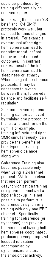 Text Box: could be produced by training differentially on one hemisphere.In contrast, the classic C3 beta and C4 SMR protocols work well, but can lead to tonic changes in arousal.  For example, overarousal of the right hemisphere can lead to negative mood, defiant behavior, and related outcomes.  In contrast, underarousal of the left hemisphere can lead to sleepiness or lethargy.  When using either of these protocols, it may be necessary to switch between them, to provide balance and facilitate self-regulation.2-channel bihemispheric training can be achieved by training one protocol on the left and another on the right.  For example, training left beta and right SMR simultaneously, can provide the benefits of both types of training. hemispheric balance, along with Coherence Training also becomes possible only when using a 2-channel protocol.  While it is clear that one can perform desynchronization training using one channel and a bipolar hookup, it is not possible to perform true coherence or synchrony training with only one EEG channel.  Specifically training for coherence (or synchrony) can provide the benefits of having both hemispheres coordinated, producing a very deep and focused relaxation accompanied by synchronized bilateral thalamocortical activity.
