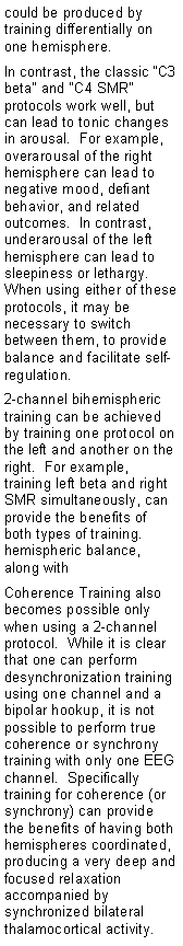 Text Box: could be produced by training differentially on one hemisphere.In contrast, the classic �C3 beta� and �C4 SMR� protocols work well, but can lead to tonic changes in arousal.  For example, overarousal of the right hemisphere can lead to negative mood, defiant behavior, and related outcomes.  In contrast, underarousal of the left hemisphere can lead to sleepiness or lethargy.  When using either of these protocols, it may be necessary to switch between them, to provide balance and facilitate self-regulation.2-channel bihemispheric training can be achieved by training one protocol on the left and another on the right.  For example, training left beta and right SMR simultaneously, can provide the benefits of both types of training. hemispheric balance, along with Coherence Training also becomes possible only when using a 2-channel protocol.  While it is clear that one can perform desynchronization training using one channel and a bipolar hookup, it is not possible to perform true coherence or synchrony training with only one EEG channel.  Specifically training for coherence (or synchrony) can provide the benefits of having both hemispheres coordinated, producing a very deep and focused relaxation accompanied by synchronized bilateral thalamocortical activity.