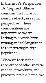 Text Box: In this issue�s Perspectives, Dr. Siegfried Othmer considers the future of neurofeedback, in a social perspective.  These considerations are important, as we are looking to provide brain training and self-regulation to an increasingly large population.When we look at the acceptance of other medical models, procedures, and practices into the home, we 