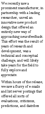 Text Box: We recently saw a prominent manufacturer, in partnership with a leading researcher, unveil an innovative new product design that offered an entirely new way of approaching neurofeedback.  This effort was the result of years of research and development, was a technical and conceptual challenge, and will likely take years for the field to fully explore and appreciate.  Within hours of the release, we saw a flurry of e-mails and list server postings that offered all sorts of evaluations, criticisms, predictions, and diatribes 