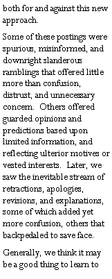 Text Box: both for and against this new approach.Some of these postings were spurious, misinformed, and downright slanderous ramblings that offered little more than confusion, distrust, and unnecessary concern.  Others offered guarded opinions and predictions based upon limited information, and reflecting ulterior motives or vested interests.  Later, we saw the inevitable stream of retractions, apologies, revisions, and explanations, some of which added yet more confusion, others that backpedaled to save face.Generally, we think it may be a good thing to learn to 