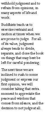 Text Box: withhold judgment and to refrain from opinions, in many aspects of life and work.Buddhists teach us to exercise restraint and caution at times when we are prone to judge.  For all of its value, judgment always tends to divide, separate, and close the book on things that may best be left for careful pondering.The next time we are inclined to rush to some judgment or express our first opinion, we will consider taking that extra moment to appreciate the  peace and wisdom that comes from silence, and the decision to not judge at all.