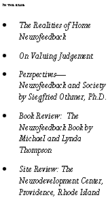 Text Box: In this issue:The Realities of Home NeurofeedbackOn Valuing JudgementPerspectives�Neurofeedback and Society by Siegfried Othmer, Ph.D.Book Review:  The Neurofeedback Book by Michael and Lynda ThompsonSite Review: The Neurodevelopment Center, Providence, Rhode Island