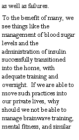 Text Box: as well as failures.To the benefit of many, we see things like the management of blood sugar levels and the administration of insulin successfully transitioned into the home, with adequate training and oversight.  If we are able to move such practices into our private lives, why should we not be able to manage brainwave training, mental fitness, and similar 