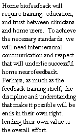 Text Box: Home biofeedback will require training, education, and trust between clinicians and home users.  To achieve the necessary standards, we will need interpersonal communication and respect that will underlie successful home neurofeedback.  Perhaps, as much as the feedback training itself, the discipline and understanding that make it possible will be ends in their own right, lending their own value to the overall effort.