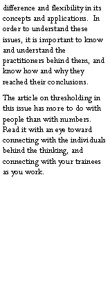 Text Box: difference and flexibility in its concepts and applications.  In order to understand these issues, it is important to know and understand the practitioners behind them, and know how and why they reached their conclusions.The article on thresholding in this issue has more to do with people than with numbers.  Read it with an eye toward connecting with the individuals behind the thinking, and connecting with your trainees as you work.