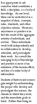 Text Box: It is appropriate to ask ourselves what constitutes a field, a discipline, or a body of knowledge.  At one level, these can be understood as a snapshot of ideas, concepts, rules, standards, and other objective criteria.  However, any science or practice is in fact the result of the aggregate activity of individuals, and evolves.  These individuals work both independently and in collaboration to develop, articulate, and promulgate their work.  As a result the emerging body of knowledge and practice is more of an extension of the human effort, and less of a static body of information.Students of history and science gain insight by understanding the people who develop and promulgate the science, the climate in which they work, and the immediate goals at hand.  Rather than being an 