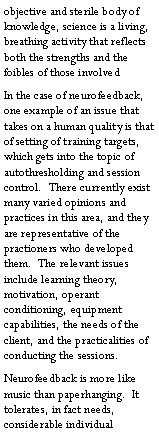 Text Box: objective and sterile body of knowledge, science is a living, breathing activity that reflects both the strengths and the foibles of those involvedIn the case of neurofeedback, one example of an issue that takes on a human quality is that of setting of training targets, which gets into the topic of autothresholding and session control.  There currently exist many varied opinions and practices in this area, and they are representative of the practioners who developed them.  The relevant issues include learning theory, motivation, operant conditioning, equipment capabilities, the needs of the client, and the practicalities of conducting the sessions. Neurofeedback is more like music than paperhanging.  It tolerates, in fact needs, considerable individual 
