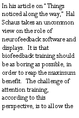 Text Box: In his article on �Things noticed along the way,� Hal Schaus takes an uncommon view on the role of neurofeedback software and displays.  It is that biofeedback training should be as boring as possible, in order to reap the maximum benefit.  The challenge of attention training, according to this perspective, is to allow the 