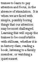 Text Box: trainee to learn to pay attention and focus, in the absence of stimulation.  It is when we are faced with simple, possibly boring things that our attention may be most challenged.  Learning this will equip the trainee to be comfortable with stillness, whether it is in history class, reading a book, listening to a family member, or watching a quiet sunset.