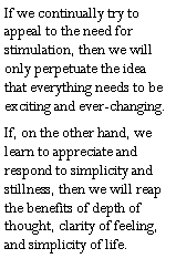 Text Box: If we continually try to appeal to the need for stimulation, then we will only perpetuate the idea that everything needs to be exciting and ever-changing.If, on the other hand, we learn to appreciate and respond to simplicity and stillness, then we will reap the benefits of depth of thought, clarity of feeling, and simplicity of life.