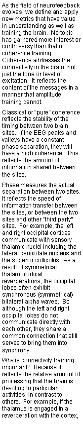 Text Box: As the field of neurofeedback evolves, we define and apply new metrics that have value in understanding as well as training the brain.  No topic has garnered more interest or controversy than that of coherence training.  Coherence addresses the connectivity in the brain, not just the tone or level of excitation.  It reflects the content of the messages in a manner that amplitude training cannot.Classical or �pure� coherence reflects the stability of the timing between two brain sites.  If the EEG peaks and valleys have a constant phase separation, they will have a high coherence.  This reflects the amount of information shared between the sites.Phase measures the actual separation between two sites.  It reflects the speed of information transfer between the sites, or between the two sites and other �third party� sites.  For example, the left and right occipital cortices  communicate with sensory thalamic nuclei including the lateral geniculate nucleus and the superior colliculus.  As a result of symmetrical thalamocortical reverberations, the occipital lobes often exhibit synchronous (symmetrical)bilateral alpha waves.  So although the left and right occipital lobes do not communicate directly with each other, they share a common connection that still serves to bring them into synchrony.Why is connectivity training important?  Because it reflects the relative amount of processing that the brain is devoting to particular activities, in contrast to others.  For example, if the thalamus is engaged in a reverberation with the cortex, 