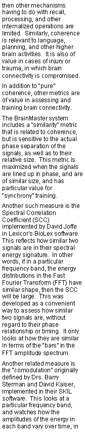 Text Box: then other mechanisms having to do with recall, processing, and other internalized operations are limited.  Similarly, coherence is relevant to language, planning, and other higher brain activities.  It is also of value in cases of injury or trauma, in which brain connectivity is compromised.In addition to “pure” coherence, other metrics are of value in assessing and training brain connectivity.  The BrainMaster system includes a “similarity” metric that is related to coherence, but is sensitive to the actual phase separation of the signals, as well as to their relative size.  This metric is maximized when the signals are lined up in phase, and are of similar size, and has particular value for “synchrony” training.Another such measure is the Spectral Correlation Coefficient (SCC) implemented by David Joffe in Lexicor’s BioLex software.  This reflects how similar two signals are in their spectral energy signature.  In other words, if in a particular frequency band, the energy distributions in the Fast Fourier Transform (FFT) have similar shape, then the SCC will be large.  This was developed as a convenient way to assess how similar two signals are, without regard to their phase relationship or timing.  It only looks at how they are similar in terms of the “bars” in the FFT amplitude spectrum.Another related measure is the “comodulation” originally defined by Drs. Barry Sterman and David Kaiser, implemented in their SKIL software.  This looks at a particular frequency band, and watches how the amplitudes of the energy in each band vary over time, in 