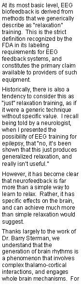 Text Box: At its most basic level, EEG biofeedback is derived from methods that we generically describe as relaxation training.  This is the strict definition recognized by the FDA in its labeling requirements for EEG feedback systems, and constitutes the primary claim available to providers of such equipment.  Historically, there is also a tendency to consider this as just relaxation training, as if it were a generic technique without specific value.  I recall being told by a neurologist, when I presented the possibility of EEG training for epilepsy, that no, its been shown that this just produces generalized relaxation, and really isnt useful.However, it has become clear that neurofeedback is far more than a simple way to learn to relax.  Rather, it has specific effects on the brain, and can achieve much more than simple relaxation would suggest.Thanks largely to the work of Dr. Barry Sterman, we understand that the generation of brain rhythms is a phenomenon that involves complex thalamo-cortical interactions, and engages whole brain mechanisms.  For 