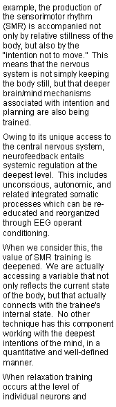 Text Box: example, the production of the sensorimotor rhythm (SMR) is accompanied not only by relative stillness of the body, but also by the “intention not to move.”  This means that the nervous system is not simply keeping the body still, but that deeper brain/mind mechanisms associated with intention and planning are also being trained.Owing to its unique access to the central nervous system, neurofeedback entails systemic regulation at the deepest level.  This includes unconscious, autonomic, and related integrated somatic processes which can be re-educated and reorganized through EEG operant conditioning. When we consider this, the value of SMR training is deepened.  We are actually accessing a variable that not only reflects the current state of the body, but that actually connects with the trainee’s internal state.  No other technique has this component working with the deepest intentions of the mind, in a quantitative and well-defined manner.When relaxation training occurs at the level of individual neurons and 