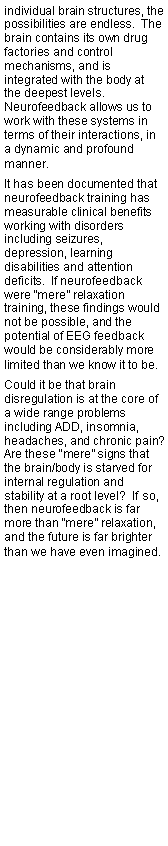 Text Box: individual brain structures, the possibilities are endless.  The brain contains its own drug factories and control mechanisms, and is integrated with the body at the deepest levels.  Neurofeedback allows us to work with these systems in terms of their interactions, in a dynamic and profound manner.It has been documented that neurofeedback training has measurable clinical benefits working with disorders including seizures, depression, learning disabilities and attention deficits.  If neurofeedback were mere relaxation training, these findings would not be possible, and the potential of EEG feedback would be considerably more limited than we know it to be.Could it be that brain disregulation is at the core of a wide range problems including ADD, insomnia, headaches, and chronic pain?  Are these mere signs that the brain/body is starved for internal regulation and stability at a root level?  If so, then neurofeedback is far more than mere relaxation, and the future is far brighter than we have even imagined.