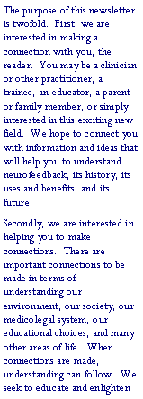Text Box: The purpose of this newsletter is twofold.  First, we are interested in making a connection with you, the reader.  You may be a clinician or other practitioner, a trainee, an educator, a parent or family member, or simply interested in this exciting new field.  We hope to connect you with information and ideas that will help you to understand neurofeedback, its history, its uses and benefits, and its future.Secondly, we are interested in helping you to make connections.  There are important connections to be made in terms of understanding our environment, our society, our medicolegal system, our educational choices, and many other areas of life.  When connections are made, understanding can follow.  We seek to educate and enlighten 