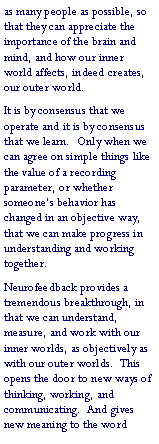 Text Box: as many people as possible, so that they can appreciate the importance of the brain and mind, and how our inner world affects, indeed creates, our outer world.It is by consensus that we operate and it is by consensus that we learn.  Only when we can agree on simple things like the value of a recording parameter, or whether someone�s behavior has changed in an objective way, that we can make progress in understanding and working together.Neurofeedback provides a tremendous breakthrough, in that we can understand, measure, and work with our inner worlds, as objectively as with our outer worlds.  This opens the door to new ways of thinking, working, and communicating.  And gives new meaning to the word 