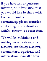 Text Box: If you have any experience, interest, or information that you would like to share with the neurofeedback community, please consider contacting us to submit an article, review, or other item.We will be publishing and seeking book reviews, site reviews, workshop reviews, commentary, opinions, and information from all of our 