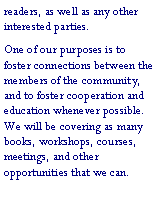 Text Box: readers, as well as any other interested parties.One of our purposes is to foster connections between the members of the community, and to foster cooperation and education whenever possible.  We will be covering as many books, workshops, courses, meetings, and other opportunities that we can.