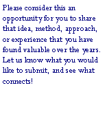 Text Box: Please consider this an opportunity for you to share that idea, method, approach, or experience that you have found valuable over the years.  Let us know what you would like to submit, and see what connects!