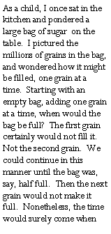 Text Box: As a child, I once sat in the kitchen and pondered a large bag of sugar  on the table.  I pictured the millions of grains in the bag, and wondered how it might be filled, one grain at a time.  Starting with an empty bag, adding one grain at a time, when would the bag be full?  The first grain certainly would not fill it.  Not the second grain.  We could continue in this manner until the bag was, say, half full.  Then the next grain would not make it full.  Nonetheless, the time would surely come when 
