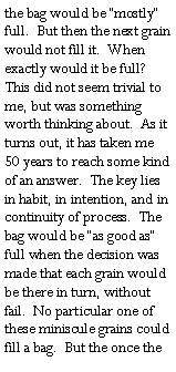 Text Box: the bag would be �mostly� full.  But then the next grain would not fill it.  When exactly would it be full?  This did not seem trivial to me, but was something worth thinking about.  As it turns out, it has taken me 50 years to reach some kind of an answer.  The key lies in habit, in intention, and in continuity of process.  The bag would be �as good as� full when the decision was  made that each grain would be there in turn, without fail.  No particular one of these miniscule grains could fill a bag.  But the once the 
