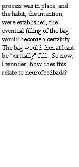 Text Box: process was in place, and the habit, the intention, were established, the eventual filling of the bag would become a certainty.  The bag would then at least be �virtually� full.  So now, I wonder, how does this relate to neurofeedback? 