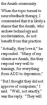Text Box: the Amish community.When the topic turned to neurofeedback therapy, I commented that it is likely a shame that the Amish, who eschew technology and modernization, do not benefit from this practice.�Actually, they love it,� he responded.  �Many of my clients are Amish, the they respond very well to trainings, for everything from ADD to depression.��But I thought they did not  approve of computers,� I  said.  �Well, not exactly,� was the reply.  �They will