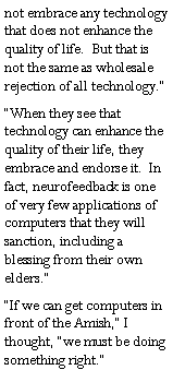 Text Box: not embrace any technology that does not enhance the quality of life.  But that is not the same as wholesale rejection of all technology.�  �When they see that technology can enhance the quality of their life, they embrace and endorse it.  In fact, neurofeedback is one of very few applications of computers that they will sanction, including a blessing from their own elders.��If we can get computers in front of the Amish,� I thought, �we must be doing something right.�